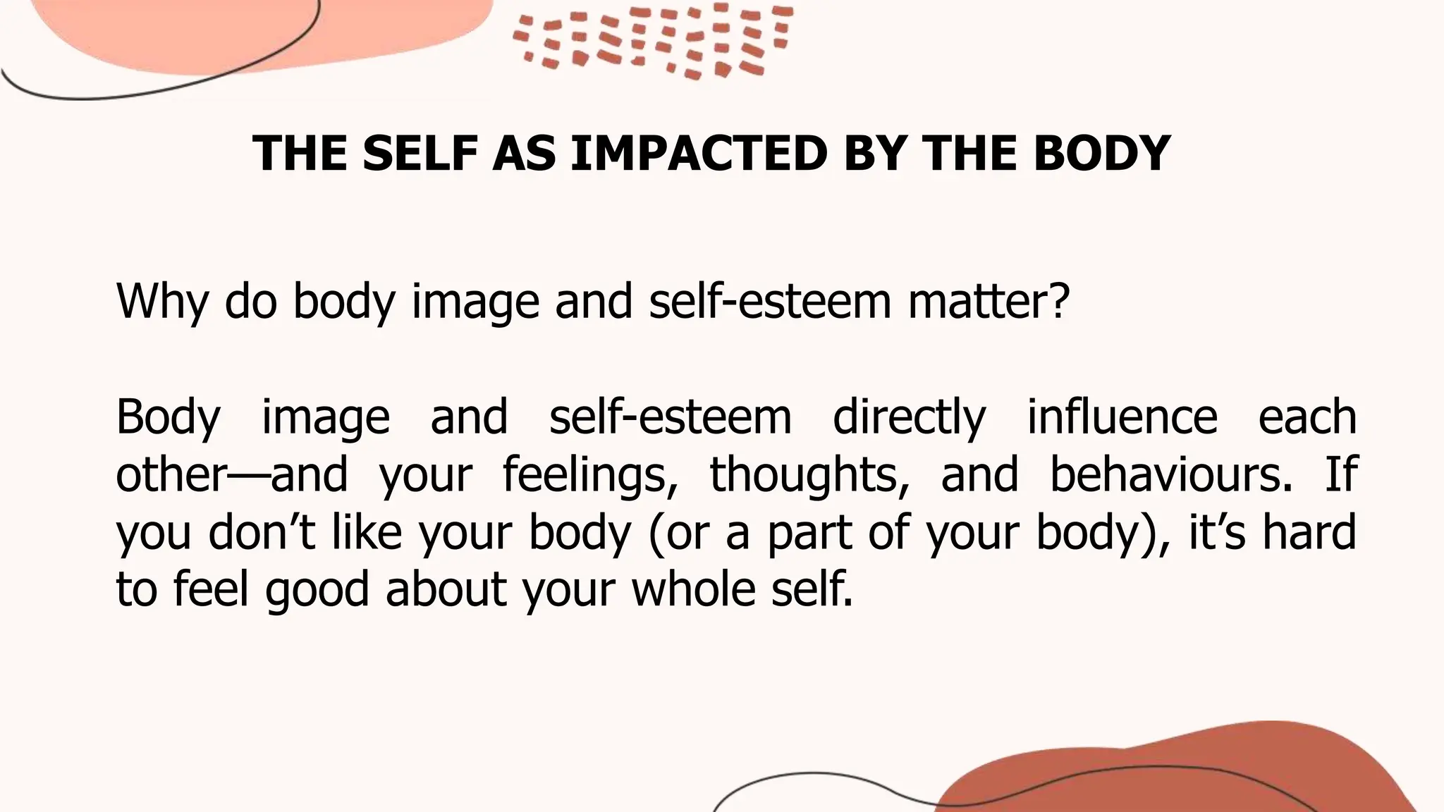 THE SELF AS IMPACTED BY THE BODY
Why do body image and self-esteem matter?
Body image and self-esteem directly influence each
other—and your feelings, thoughts, and behaviours. If
you don’t like your body (or a part of your body), it’s hard
to feel good about your whole self.
 