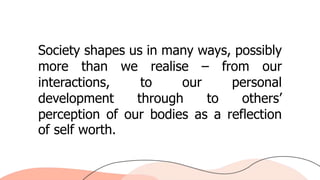 Society shapes us in many ways, possibly
more than we realise – from our
interactions, to our personal
development through to others’
perception of our bodies as a reflection
of self worth.
 