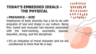 TODAY’S EMBEDDED IDEALS –
THE PHYSICAL
PREJUDICE – SIZE
Intolerance of body diversity has a lot to do with
prejudice of size and shape in our culture. Being
thin, toned and muscular has become associated
with the hard-working, successful, popular,
beautiful, strong, and the disciplined.
It’s an indication of moral character and we are
conditioned to think that fat is bad.
 