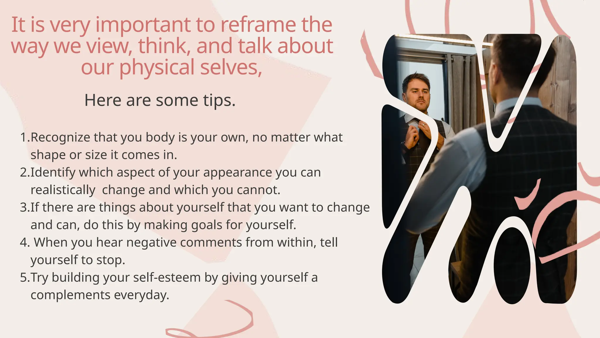 It is very important to reframe the
way we view, think, and talk about
our physical selves,
1.Recognize that you body is your own, no matter what
shape or size it comes in.
2.Identify which aspect of your appearance you can
realistically change and which you cannot.
3.If there are things about yourself that you want to change
and can, do this by making goals for yourself.
4. When you hear negative comments from within, tell
yourself to stop.
5.Try building your self-esteem by giving yourself a
complements everyday.
Here are some tips.
 