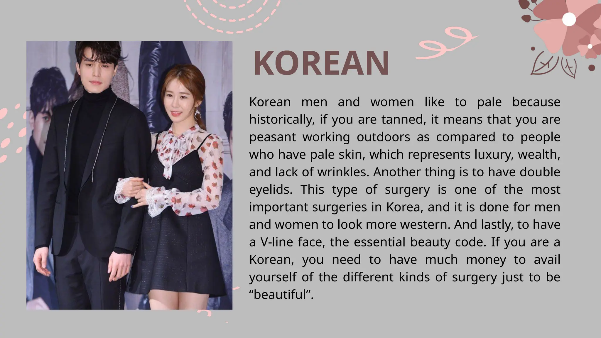 KOREAN
Korean men and women like to pale because
historically, if you are tanned, it means that you are
peasant working outdoors as compared to people
who have pale skin, which represents luxury, wealth,
and lack of wrinkles. Another thing is to have double
eyelids. This type of surgery is one of the most
important surgeries in Korea, and it is done for men
and women to look more western. And lastly, to have
a V-line face, the essential beauty code. If you are a
Korean, you need to have much money to avail
yourself of the different kinds of surgery just to be
“beautiful”.
 