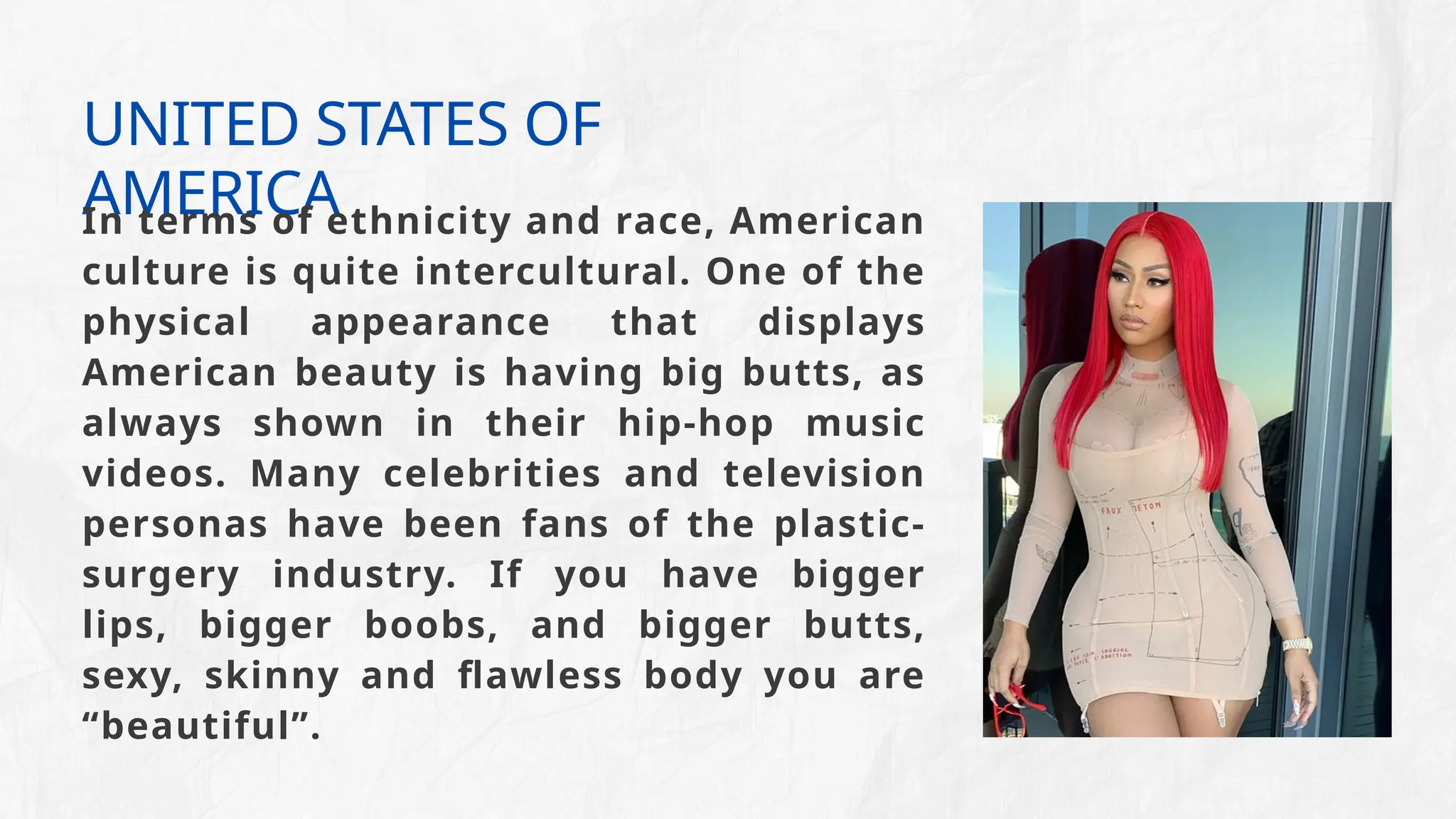 UNITED STATES OF
AMERICA
In terms of ethnicity and race, American
culture is quite intercultural. One of the
physical appearance that displays
American beauty is having big butts, as
always shown in their hip-hop music
videos. Many celebrities and television
personas have been fans of the plastic-
surgery industry. If you have bigger
lips, bigger boobs, and bigger butts,
sexy, skinny and flawless body you are
“beautiful”.
 
