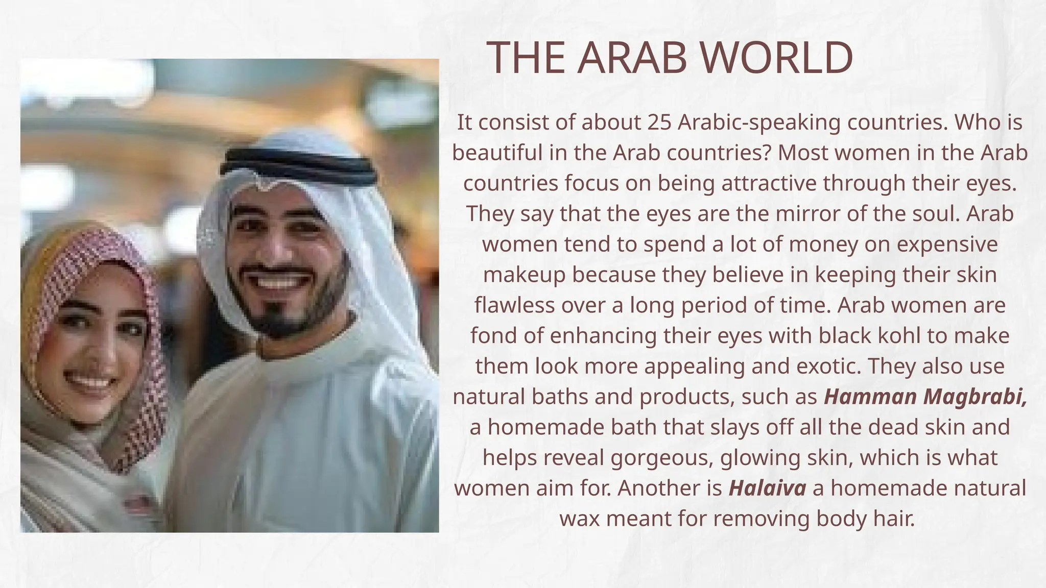 THE ARAB WORLD
It consist of about 25 Arabic-speaking countries. Who is
beautiful in the Arab countries? Most women in the Arab
countries focus on being attractive through their eyes.
They say that the eyes are the mirror of the soul. Arab
women tend to spend a lot of money on expensive
makeup because they believe in keeping their skin
flawless over a long period of time. Arab women are
fond of enhancing their eyes with black kohl to make
them look more appealing and exotic. They also use
natural baths and products, such as Hamman Magbrabi,
a homemade bath that slays off all the dead skin and
helps reveal gorgeous, glowing skin, which is what
women aim for. Another is Halaiva a homemade natural
wax meant for removing body hair.
 