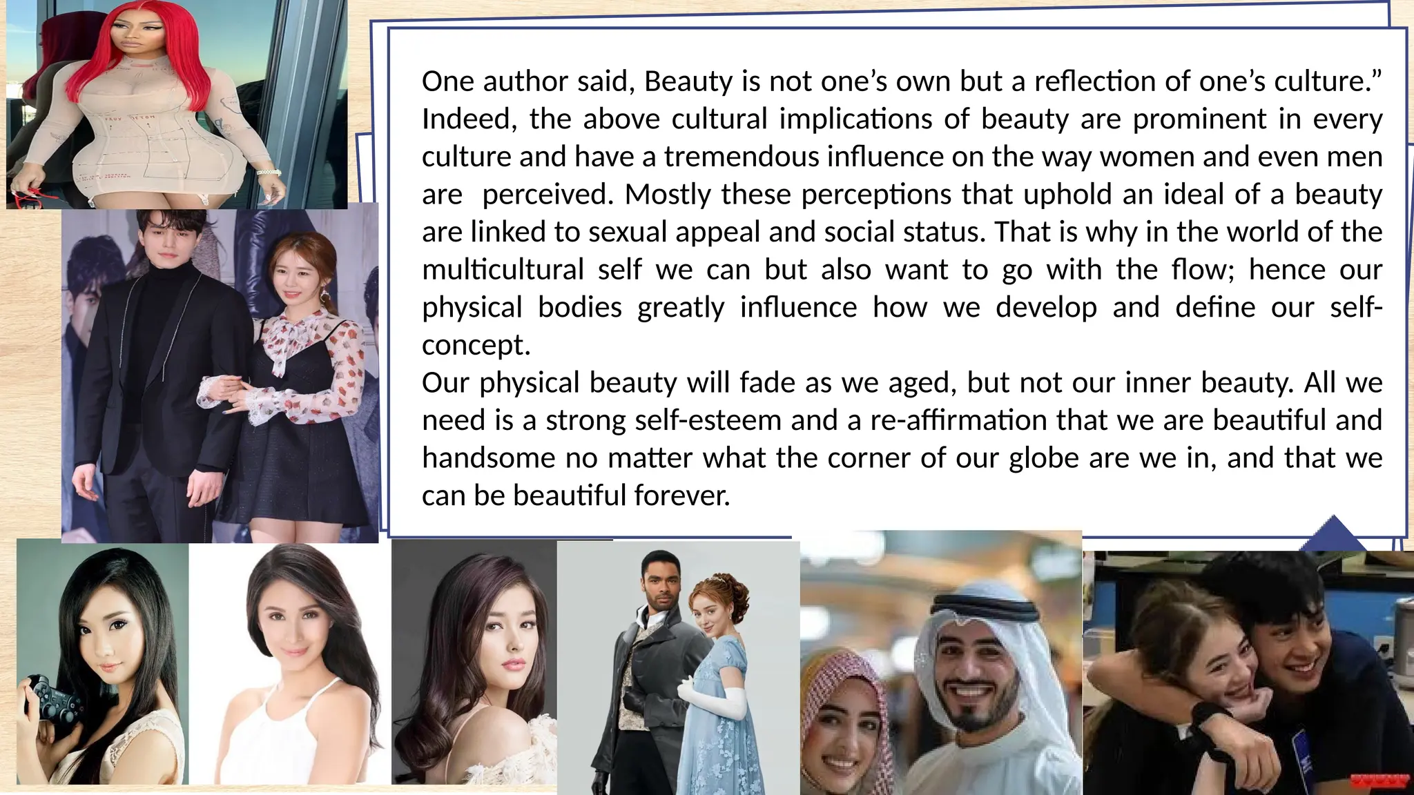 One author said, Beauty is not one’s own but a reflection of one’s culture.”
Indeed, the above cultural implications of beauty are prominent in every
culture and have a tremendous influence on the way women and even men
are perceived. Mostly these perceptions that uphold an ideal of a beauty
are linked to sexual appeal and social status. That is why in the world of the
multicultural self we can but also want to go with the flow; hence our
physical bodies greatly influence how we develop and define our self-
concept.
Our physical beauty will fade as we aged, but not our inner beauty. All we
need is a strong self-esteem and a re-affirmation that we are beautiful and
handsome no matter what the corner of our globe are we in, and that we
can be beautiful forever.
 
