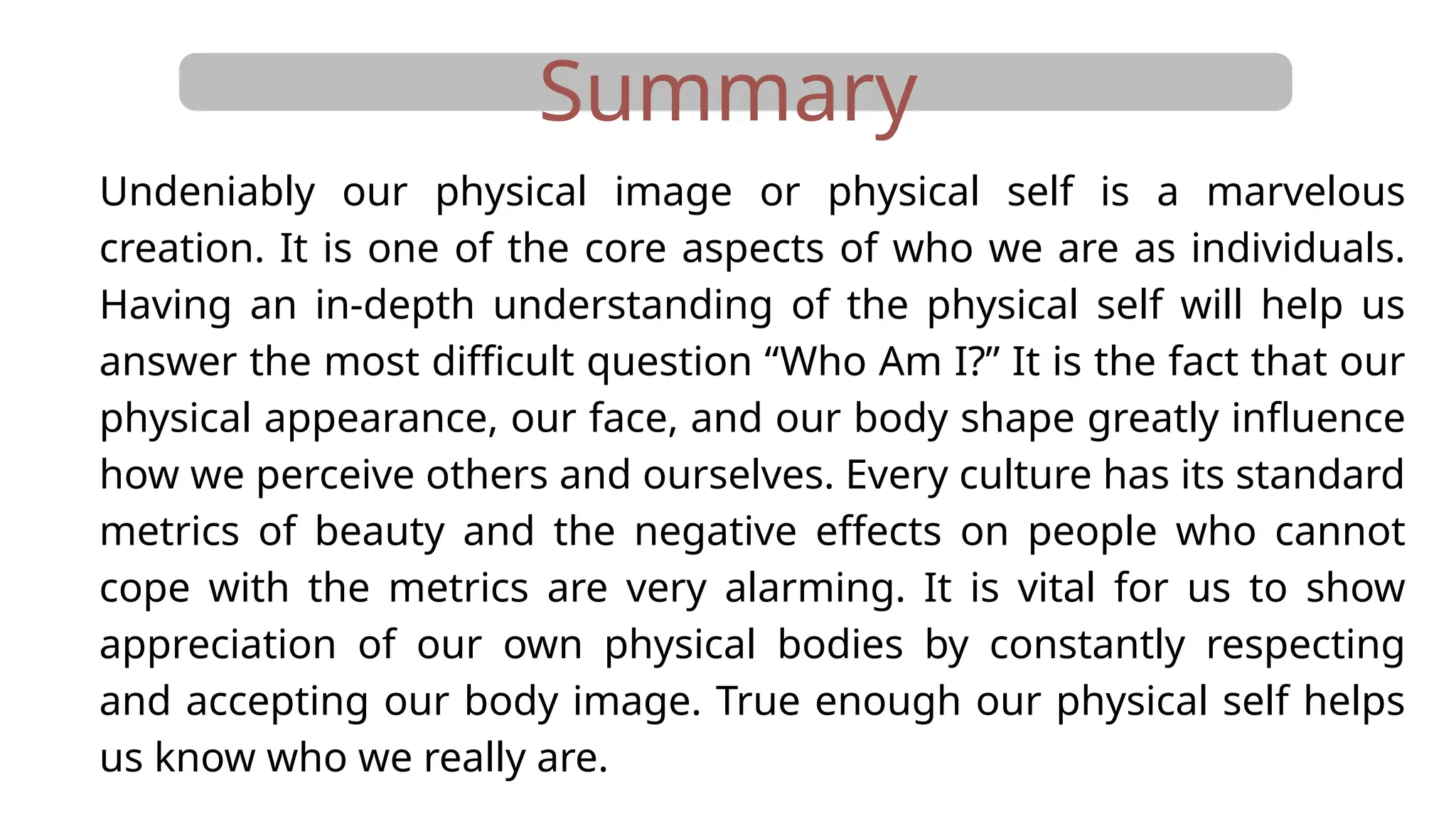 Summary
Undeniably our physical image or physical self is a marvelous
creation. It is one of the core aspects of who we are as individuals.
Having an in-depth understanding of the physical self will help us
answer the most difficult question “Who Am I?” It is the fact that our
physical appearance, our face, and our body shape greatly influence
how we perceive others and ourselves. Every culture has its standard
metrics of beauty and the negative effects on people who cannot
cope with the metrics are very alarming. It is vital for us to show
appreciation of our own physical bodies by constantly respecting
and accepting our body image. True enough our physical self helps
us know who we really are.
 