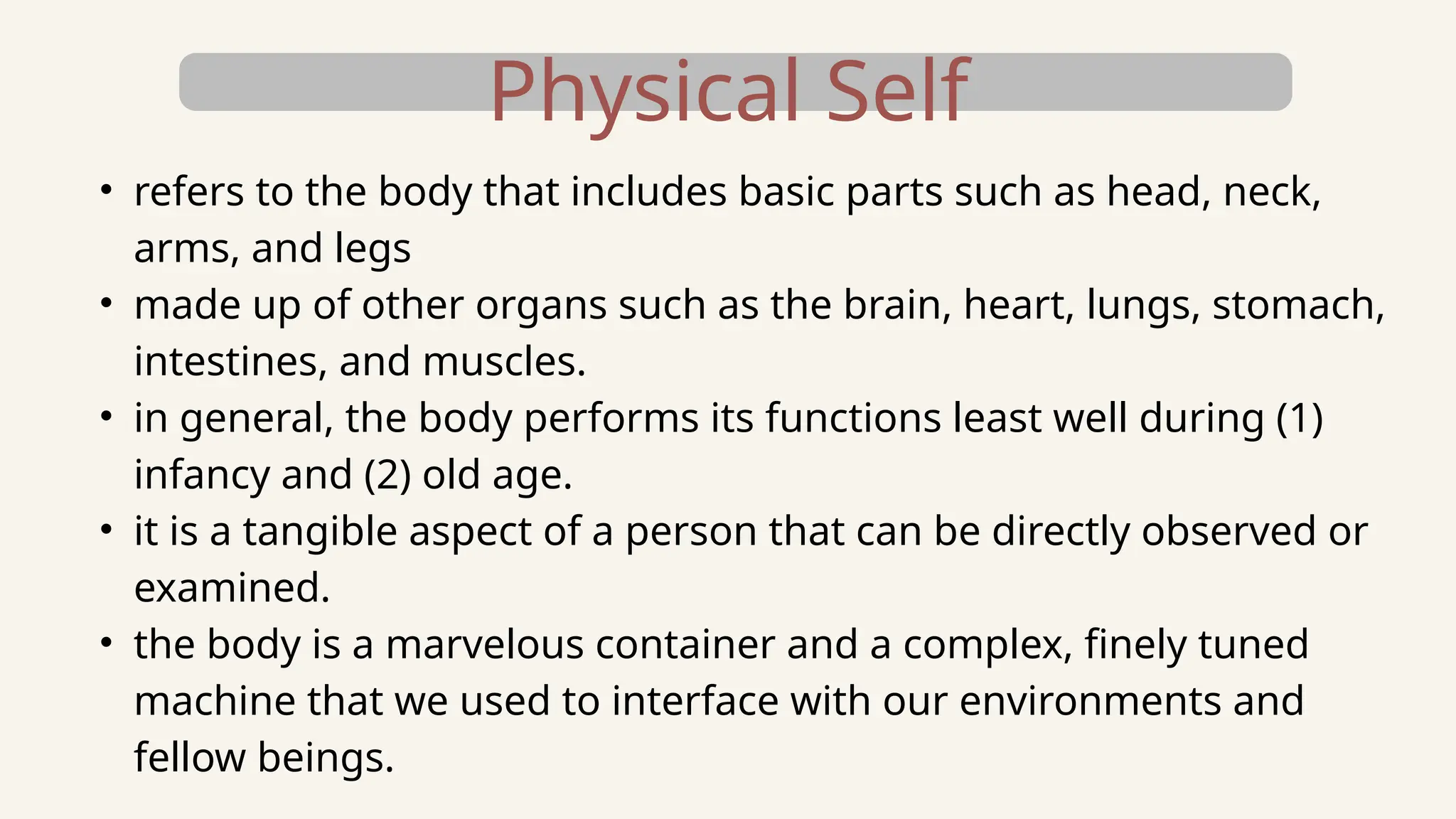 Physical Self
• refers to the body that includes basic parts such as head, neck,
arms, and legs
• made up of other organs such as the brain, heart, lungs, stomach,
intestines, and muscles.
• in general, the body performs its functions least well during (1)
infancy and (2) old age.
• it is a tangible aspect of a person that can be directly observed or
examined.
• the body is a marvelous container and a complex, finely tuned
machine that we used to interface with our environments and
fellow beings.
 