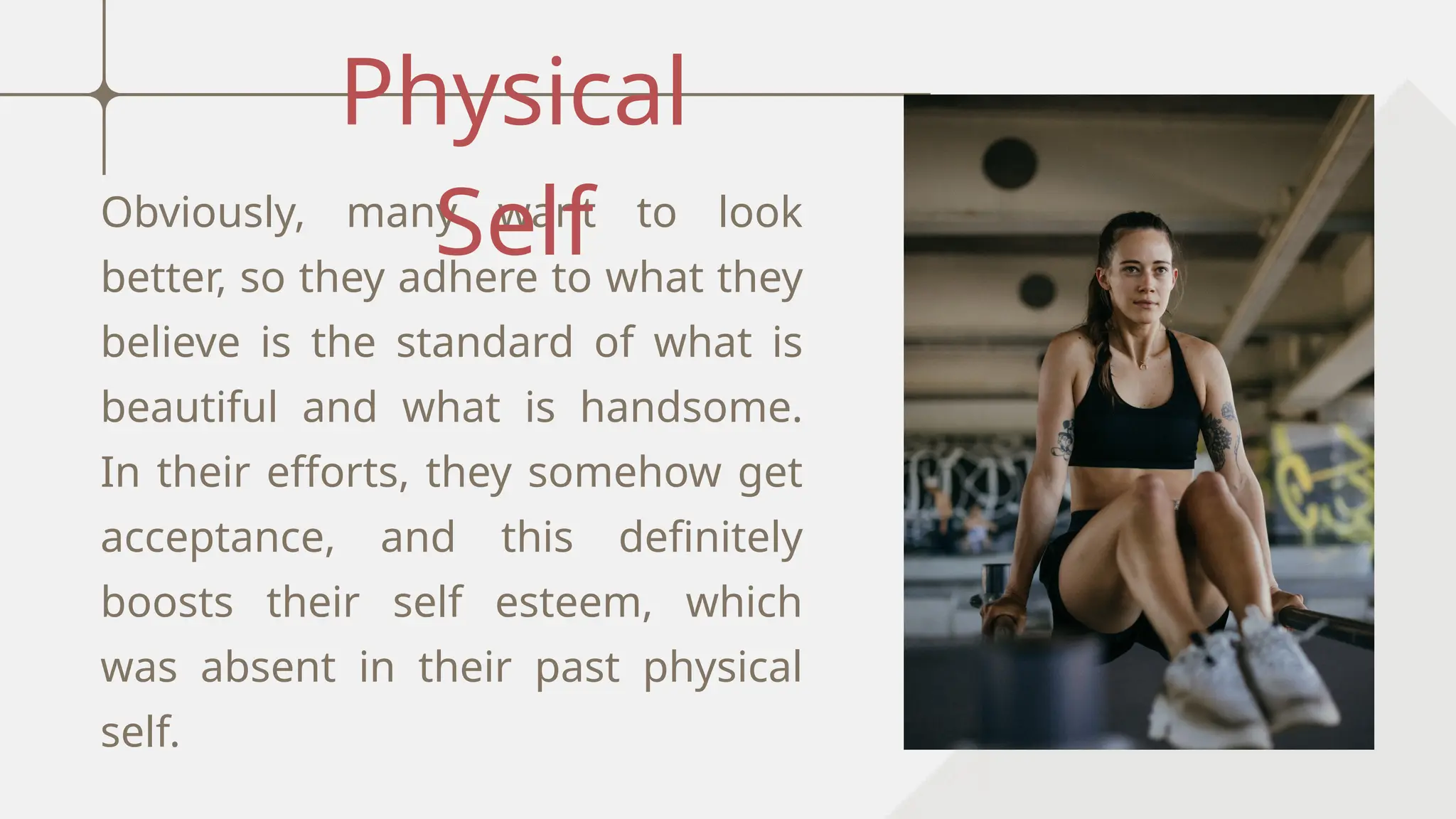 Obviously, many want to look
better, so they adhere to what they
believe is the standard of what is
beautiful and what is handsome.
In their efforts, they somehow get
acceptance, and this definitely
boosts their self esteem, which
was absent in their past physical
self.
Physical
Self
 