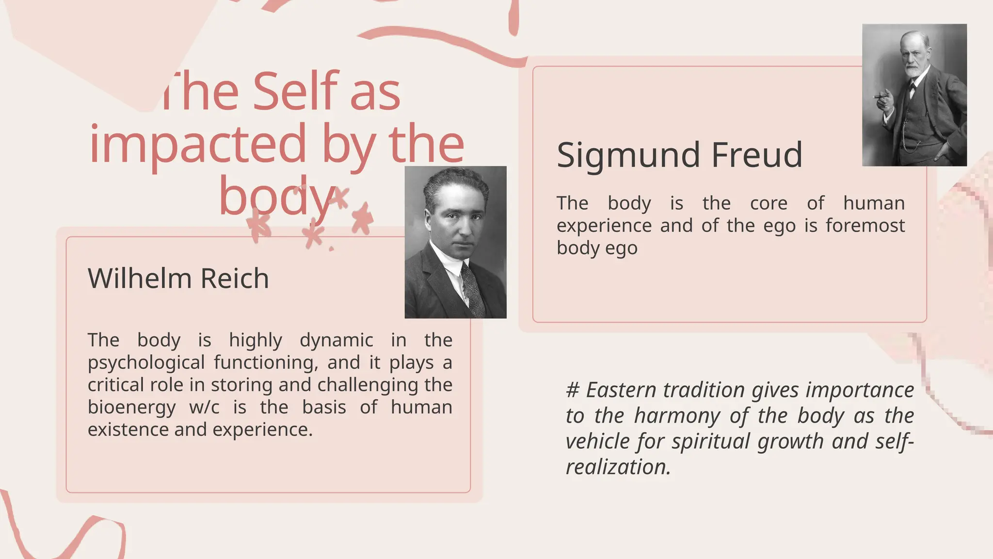 The Self as
impacted by the
body
Wilhelm Reich
Sigmund Freud
The body is highly dynamic in the
psychological functioning, and it plays a
critical role in storing and challenging the
bioenergy w/c is the basis of human
existence and experience.
The body is the core of human
experience and of the ego is foremost
body ego
# Eastern tradition gives importance
to the harmony of the body as the
vehicle for spiritual growth and self-
realization.
 