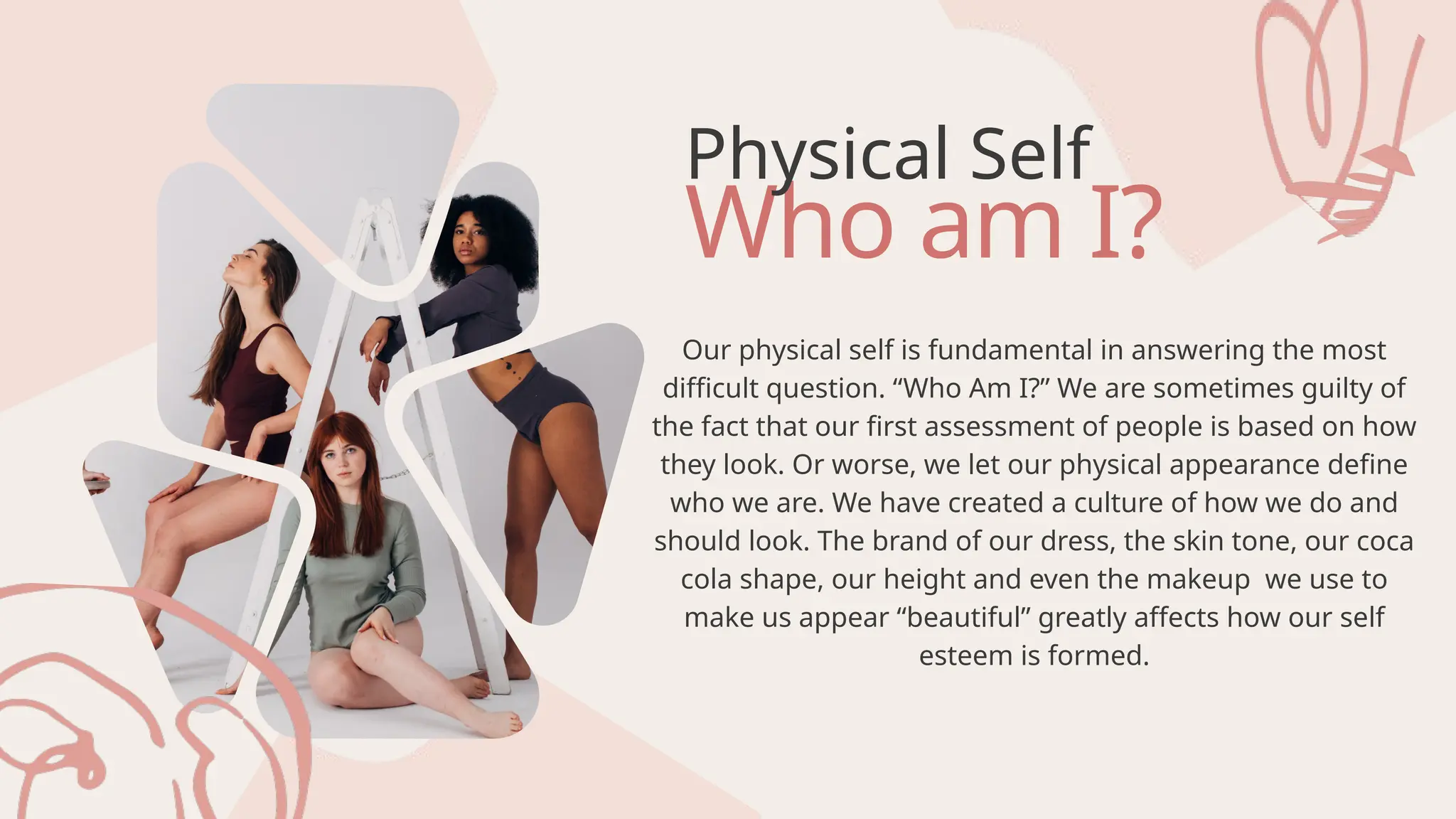 Who am I?
Physical Self
Our physical self is fundamental in answering the most
difficult question. “Who Am I?” We are sometimes guilty of
the fact that our first assessment of people is based on how
they look. Or worse, we let our physical appearance define
who we are. We have created a culture of how we do and
should look. The brand of our dress, the skin tone, our coca
cola shape, our height and even the makeup we use to
make us appear “beautiful” greatly affects how our self
esteem is formed.
 