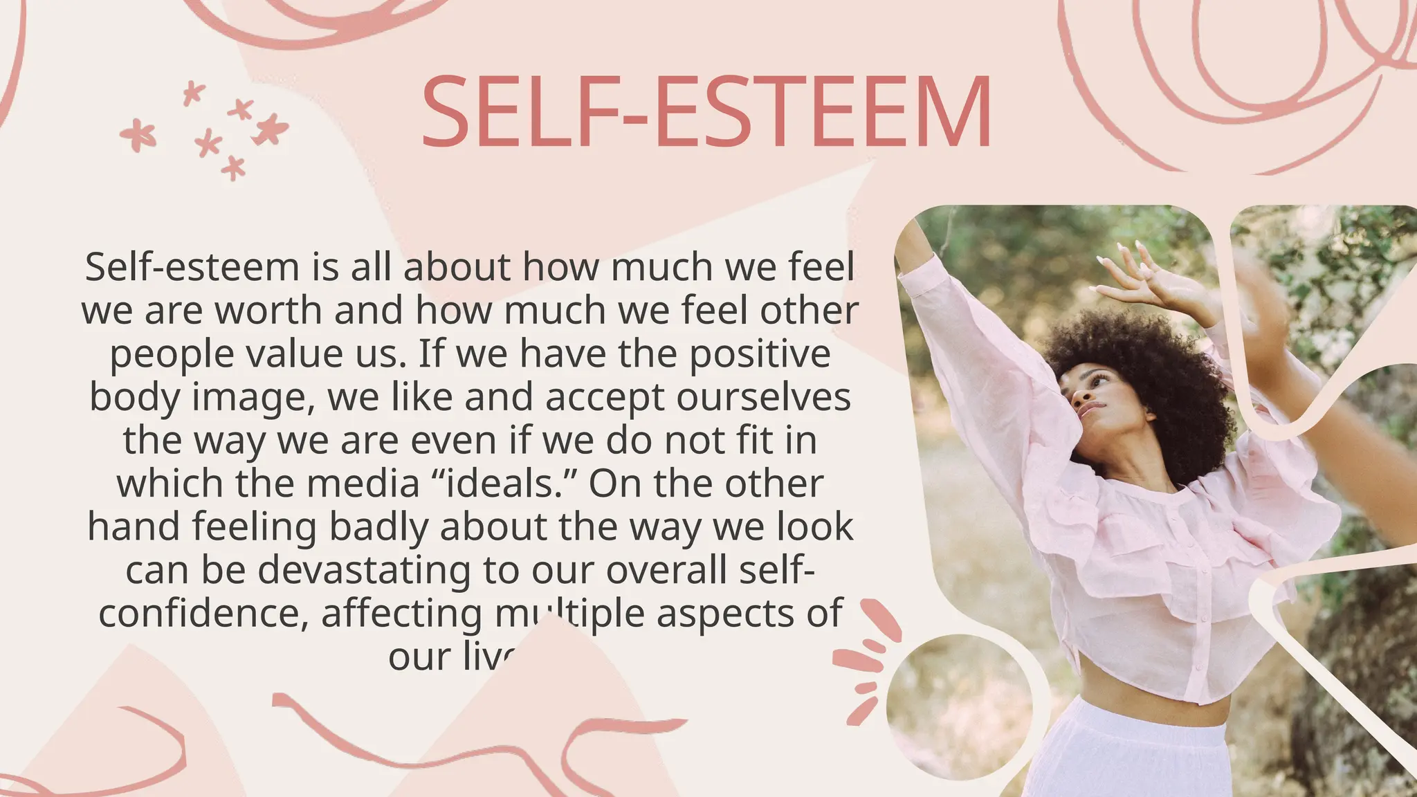 SELF-ESTEEM
Self-esteem is all about how much we feel
we are worth and how much we feel other
people value us. If we have the positive
body image, we like and accept ourselves
the way we are even if we do not fit in
which the media “ideals.” On the other
hand feeling badly about the way we look
can be devastating to our overall self-
confidence, affecting multiple aspects of
our lives.
 