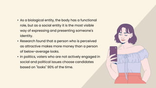 • As a biological entity, the body has a functional
role, but as a social entity it is the most visible
way of expressing and presenting someone's
identity.
• Research found that a person who is perceived
as attractive makes more money than a person
of below-average looks.
• In politics, voters who are not actively engaged in
social and political issues choose candidates
based on "looks" 90% of the time.
 