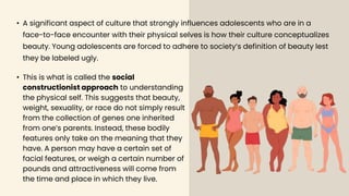 • A significant aspect of culture that strongly influences adolescents who are in a
face-to-face encounter with their physical selves is how their culture conceptualizes
beauty. Young adolescents are forced to adhere to society’s definition of beauty lest
they be labeled ugly.
• This is what is called the social
constructionist approach to understanding
the physical self. This suggests that beauty,
weight, sexuality, or race do not simply result
from the collection of genes one inherited
from one’s parents. Instead, these bodily
features only take on the meaning that they
have. A person may have a certain set of
facial features, or weigh a certain number of
pounds and attractiveness will come from
the time and place in which they live.
 