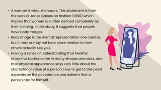• A woman is what she wears. This statement is from
the work of Janes Gaines on fashion (1990) which
implies that women are often defined completely by
their clothing. In this study, it suggests that people
have body images.
• Body image is the mental representation one creates,
but it may or may not bear close relation to how
others actually see you.
• Having a sense of understanding that healthy
attractive bodies come in many shapes and sizes, and
that physical appearance says very little about the
character or value of a person. How to get to this point
depends on the acceptance and esteem that a
person has for himself.
 