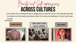ACROSS CULTURES
• Since birth, the socialized body is subjected to cultural norms. The attitude towards
the body and the bodily practices reflect the value constellation of each particular
society.
Karo tribes in Omo
Valley, Ethiopia
Neck rings
Examples:
Scarification
 