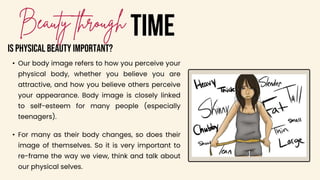 • Our body image refers to how you perceive your
physical body, whether you believe you are
attractive, and how you believe others perceive
your appearance. Body image is closely linked
to self-esteem for many people (especially
teenagers).
TIME
IS PHYSICAL BEAUTY IMPORTANT?
• For many as their body changes, so does their
image of themselves. So it is very important to
re-frame the way we view, think and talk about
our physical selves.
 