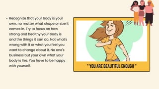 • Recognize that your body is your
own, no matter what shape or size it
comes in. Try to focus on how
strong and healthy your body is
and the things it can do. Not what's
wrong with it or what you feel you
want to change about it. No one's
business but your own what your
body is like. You have to be happy
with yourself. " YOU ARE BEAUTIFUL ENOUGH "
 