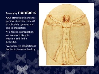 Beauty by numbers
•Our attraction to another
person’s body increases if
that body is symmetrical
and in proportion
•If a face is in proportion,
we are more likely to
notice it and find it
beautiful.
•We perceive proportional
bodies to be more healthy
 