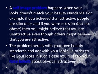 • A self image problem happens when your
looks doesn't match your beauty standards. For
example if you believed that attractive people
are slim ones and if you were not slim (but not
obese) then you might believe that you are
unattractive even though others might believe
that you are attractive.
• The problem here is with your own beauty
standards and not with your looks. In order to
like your looks in such a case you must fix your
false beliefs about physical attractiveness.
•
 