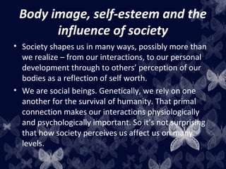 Body image, self-esteem and the
influence of society
• Society shapes us in many ways, possibly more than
we realize – from our interactions, to our personal
development through to others’ perception of our
bodies as a reflection of self worth.
• We are social beings. Genetically, we rely on one
another for the survival of humanity. That primal
connection makes our interactions physiologically
and psychologically important. So it’s not surprising
that how society perceives us affect us on many
levels.
 