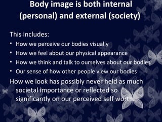 Body image is both internal
(personal) and external (society)
This includes:
• How we perceive our bodies visually
• How we feel about our physical appearance
• How we think and talk to ourselves about our bodies
• Our sense of how other people view our bodies
How we look has possibly never held as much
societal importance or reflected so
significantly on our perceived self worth.
 