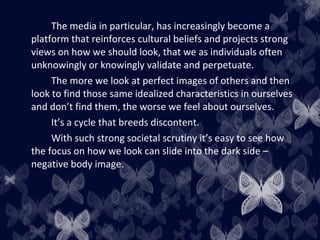 The media in particular, has increasingly become a
platform that reinforces cultural beliefs and projects strong
views on how we should look, that we as individuals often
unknowingly or knowingly validate and perpetuate.
The more we look at perfect images of others and then
look to find those same idealized characteristics in ourselves
and don’t find them, the worse we feel about ourselves.
It’s a cycle that breeds discontent.
With such strong societal scrutiny it’s easy to see how
the focus on how we look can slide into the dark side –
negative body image.
 