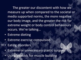The greater our discontent with how we
measure up when compared to the societal or
media supported norms, the more negative
our body image, and the greater the risk for
extreme weight or body control behaviours
occurs. We’re talking…
• Extreme dieting
• Extreme exercise compulsion
• Eating disorders
• Extreme or unnecessary plastic surgery
• Using steroids for muscle building
 