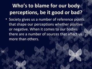 Who’s to blame for our body
perceptions, be it good or bad?
• Society gives us a number of reference points
that shape our perceptions whether positive
or negative. When it comes to our bodies
there are a number of sources that affect us
more than others.
 