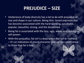 PREJUDICE – SIZE
• Intolerance of body diversity has a lot to do with prejudice of
size and shape in our culture. Being thin, toned and muscular
has become associated with the hard-working, successful,
popular, beautiful, strong, and the disciplined.
• Being fat is associated with the lazy, ugly, weak, and lacking in
will-power.
• With this prejudice, fat isn’t a description like tall or redhead
– it’s an indication of moral character and we are conditioned
to think that fat is bad.
 