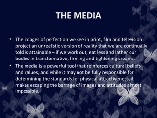THE MEDIA
• The images of perfection we see in print, film and television
project an unrealistic version of reality that we are continually
told is attainable – if we work out, eat less and lather our
bodies in transformative, firming and tightening creams.
• The media is a powerful tool that reinforces cultural beliefs
and values, and while it may not be fully responsible for
determining the standards for physical attractiveness, it
makes escaping the barrage of images and attitudes almost
impossible.
 