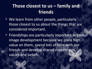 Those closest to us – family and
friends
• We learn from other people, particularly
those closest to us about the things that are
considered important.
• Friendships are particularly important in body
image development because we place high
value on them, spend lots of time with our
friends and develop shared experiences,
values and beliefs.
 