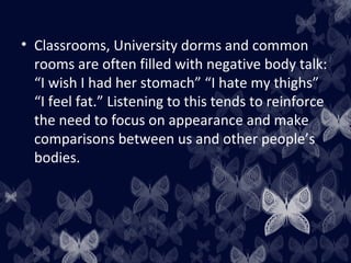 • Classrooms, University dorms and common
rooms are often filled with negative body talk:
“I wish I had her stomach” “I hate my thighs”
“I feel fat.” Listening to this tends to reinforce
the need to focus on appearance and make
comparisons between us and other people’s
bodies.
 