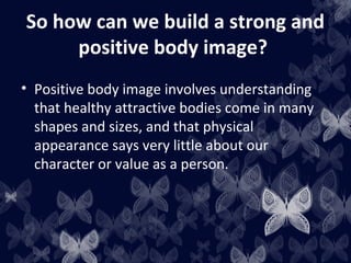 So how can we build a strong and
positive body image?
• Positive body image involves understanding
that healthy attractive bodies come in many
shapes and sizes, and that physical
appearance says very little about our
character or value as a person.
 
