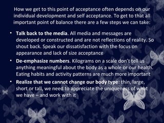How we get to this point of acceptance often depends on our
individual development and self acceptance. To get to that all
important point of balance there are a few steps we can take:
• Talk back to the media. All media and messages are
developed or constructed and are not reflections of reality. So
shout back. Speak our dissatisfaction with the focus on
appearance and lack of size acceptance
• De-emphasize numbers. Kilograms on a scale don’t tell us
anything meaningful about the body as a whole or our health.
Eating habits and activity patterns are much more important
• Realize that we cannot change our body type: thin, large,
short or tall, we need to appreciate the uniqueness of what
we have – and work with it
 