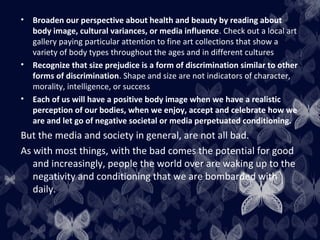 • Broaden our perspective about health and beauty by reading about
body image, cultural variances, or media influence. Check out a local art
gallery paying particular attention to fine art collections that show a
variety of body types throughout the ages and in different cultures
• Recognize that size prejudice is a form of discrimination similar to other
forms of discrimination. Shape and size are not indicators of character,
morality, intelligence, or success
• Each of us will have a positive body image when we have a realistic
perception of our bodies, when we enjoy, accept and celebrate how we
are and let go of negative societal or media perpetuated conditioning.
But the media and society in general, are not all bad.
As with most things, with the bad comes the potential for good
and increasingly, people the world over are waking up to the
negativity and conditioning that we are bombarded with
daily.
 