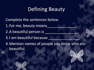 Defining Beauty
Complete the sentences below.
1.For me, beauty means______________.
2.A beautiful person is ________________.
3.I am beautiful because _______________.
4.Mention names of people you know who are
beautiful.
 