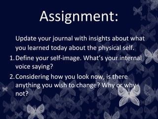Assignment:
Update your journal with insights about what
you learned today about the physical self.
1.Define your self-image. What’s your internal
voice saying?
2.Considering how you look now, is there
anything you wish to change? Why or why
not?
 