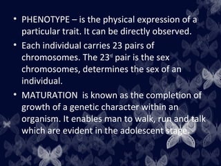 • PHENOTYPE – is the physical expression of a
particular trait. It can be directly observed.
• Each individual carries 23 pairs of
chromosomes. The 23rd
pair is the sex
chromosomes, determines the sex of an
individual.
• MATURATION is known as the completion of
growth of a genetic character within an
organism. It enables man to walk, run and talk
which are evident in the adolescent stage.
 