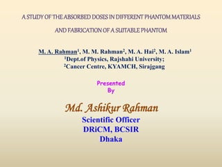 A STUDYOF THEABSORBEDDOSESIN DIFFERENTPHANTOMMATERIALS
ANDFABRICATIONOF A SUITABLEPHANTOM
Presented
By
Md. Ashikur Rahman
Scientific Officer
DRiCM, BCSIR
Dhaka
M. A. Rahman1, M. M. Rahman2, M. A. Hai2, M. A. Islam1
1Dept.of Physics, Rajshahi University;
2Cancer Centre, KYAMCH, Sirajgang
 