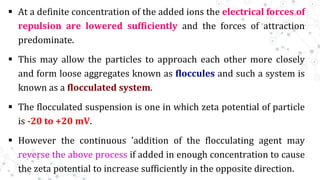 At a definite concentration of the added ions the electrical forces of
repulsion are lowered sufficiently and the forces of attraction
predominate.
 This may allow the particles to approach each other more closely
and form loose aggregates known as floccules and such a system is
known as a flocculated system.
 The flocculated suspension is one in which zeta potential of particle
is -20 to +20 mV.
 However the continuous 'addition of the flocculating agent may
reverse the above process if added in enough concentration to cause
the zeta potential to increase sufficiently in the opposite direction.
 
