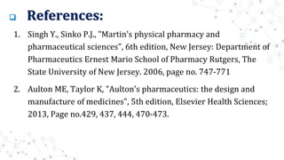  References:
1. Singh Y., Sinko P.J., "Martin's physical pharmacy and
pharmaceutical sciences", 6th edition, New Jersey: Department of
Pharmaceutics Ernest Mario School of Pharmacy Rutgers, The
State University of New Jersey. 2006, page no. 747-771
2. Aulton ME, Taylor K, "Aulton's pharmaceutics: the design and
manufacture of medicines", 5th edition, Elsevier Health Sciences;
2013, Page no.429, 437, 444, 470-473.
 