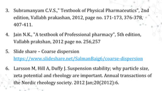 3. Subramanyam C.V.S.," Textbook of Physical Pharmaceutics", 2nd
edition, Vallabh prakashan, 2012, page no. 171-173, 376-378,
407-411.
4. Jain N.K., "A textbook of Professional pharmacy", 5th edition,
Vallabh prakshan, 2012 page no. 256,257
5. Slide share – Coarse dispersion
https://www.slideshare.net/SalmanBaig6/coarse-dispersion
6. Larsson M, Hill A, Duffy J. Suspension stability; why particle size,
zeta potential and rheology are important. Annual transactions of
the Nordic rheology society. 2012 Jan;20(2012):6.
 