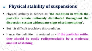  Physical stability of suspensions
 Physical stability is defined as “the condition in which the
particles remain uniformly distributed throughout the
dispersion system without any signs of sedimentation”.
 But it is difficult to achieve this condition.
 Hance, the definition is restated as – if the particles settle,
they should be easily redispersedable by a moderate
amount of shaking.
 
