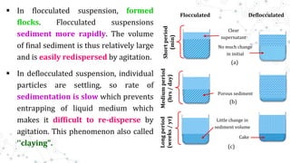  In flocculated suspension, formed
flocks. Flocculated suspensions
sediment more rapidly. The volume
of final sediment is thus relatively large
and is easily redispersed by agitation.
 In deflocculated suspension, individual
particles are settling, so rate of
sedimentation is slow which prevents
entrapping of liquid medium which
makes it difficult to re-disperse by
agitation. This phenomenon also called
‘'claying".
Flocculated Deflocculated
Clear
supernatant
No much change
in initial
Porous sediment
Little change in
sediment volume
Cake
Short
period
(min)
Medium
period
(hrs
/
day)
Long
period
(weeks
/
yr)
(a)
(b)
(c)
 