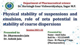 Physical stability of suspensions and
emulsion, role of zeta potential in
stability of coarse dispersions
Presented by:
Name - Amit Sahu
Roll No. – Y21254005
Class - M. Pharm 2nd Sem.
(Pharmaceutics)
Presented to:
Dr. Dharmendra Jain
Dr. Ashish Jain
Department of Pharmaceutical science
Dr. Harisingh Gour Vishwavidyalaya, Sagar M.P.
Session 2021-22
 