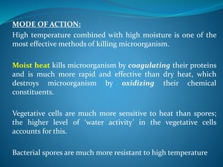 MODE OF ACTION:
High temperature combined with high moisture is one of the
most effective methods of killing microorganism.
Moist heat kills microorganism by coagulating their proteins
and is much more rapid and effective than dry heat, which
destroys microorganism by oxidizing their chemical
constituents.
Vegetative cells are much more sensitive to heat than spores;
the higher level of ‘water activity’ in the vegetative cells
accounts for this.
Bacterial spores are much more resistant to high temperature
 