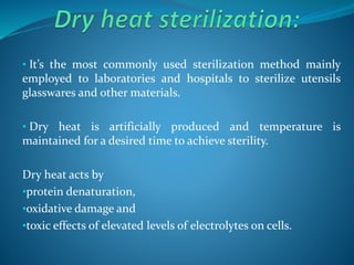 • It’s the most commonly used sterilization method mainly
employed to laboratories and hospitals to sterilize utensils
glasswares and other materials.
• Dry heat is artificially produced and temperature is
maintained for a desired time to achieve sterility.
Dry heat acts by
•protein denaturation,
•oxidative damage and
•toxic effects of elevated levels of electrolytes on cells.
 