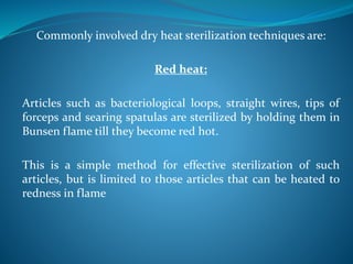 Commonly involved dry heat sterilization techniques are:
Red heat:
Articles such as bacteriological loops, straight wires, tips of
forceps and searing spatulas are sterilized by holding them in
Bunsen flame till they become red hot.
This is a simple method for effective sterilization of such
articles, but is limited to those articles that can be heated to
redness in flame
 
