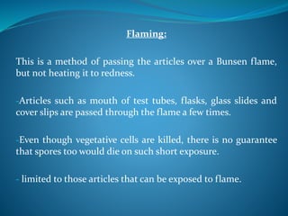 Flaming:
This is a method of passing the articles over a Bunsen flame,
but not heating it to redness.
-Articles such as mouth of test tubes, flasks, glass slides and
cover slips are passed through the flame a few times.
-Even though vegetative cells are killed, there is no guarantee
that spores too would die on such short exposure.
- limited to those articles that can be exposed to flame.
 