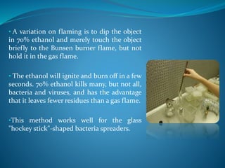 • A variation on flaming is to dip the object
in 70% ethanol and merely touch the object
briefly to the Bunsen burner flame, but not
hold it in the gas flame.
• The ethanol will ignite and burn off in a few
seconds. 70% ethanol kills many, but not all,
bacteria and viruses, and has the advantage
that it leaves fewer residues than a gas flame.
•This method works well for the glass
"hockey stick"-shaped bacteria spreaders.
 