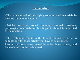 Incineration:
• This is a method of destroying contaminated materials by
burning them in incinerator.
• Articles such as soiled dressings, animal carcasses,
pathological materials and beddings etc should be subjected
to incineration.
• This technique results in the loss of the article, hence is
suitable only for those articles that have to be disposed.
Burning of polystyrene materials emits dense smoke, and
hence should not be incinerated.
 